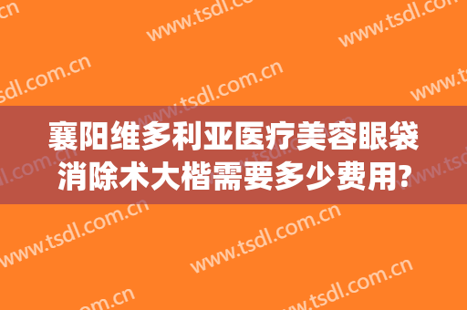 襄阳维多利亚医疗美容眼袋消除术大楷需要多少费用?效果怎么样?(襄阳正规祛眼袋的医院)