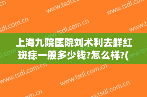 上海九院医院刘术利去鲜红斑痣一般多少钱?怎么样?(上海九院鲜红斑痣治疗的效果与费用)