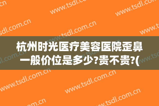 杭州时光医疗美容医院歪鼻一般价位是多少?贵不贵?(杭州时光做鼻综合怎么样)