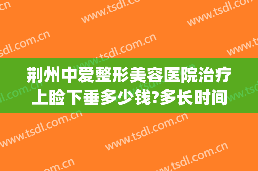 荆州中爱整形美容医院治疗上睑下垂多少钱?多长时间恢复?(荆州中爱整形医院电话)