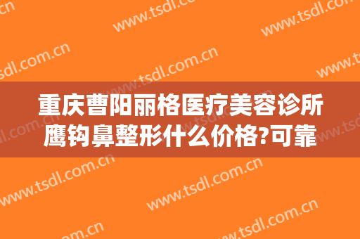 重庆曹阳丽格医疗美容诊所鹰钩鼻整形什么价格?可靠吗?(上海鹰钩鼻整形多少钱)