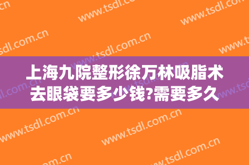 上海九院整形徐万林吸脂术去眼袋要多少钱?需要多久恢复?(上海九院吸脂手术价格)