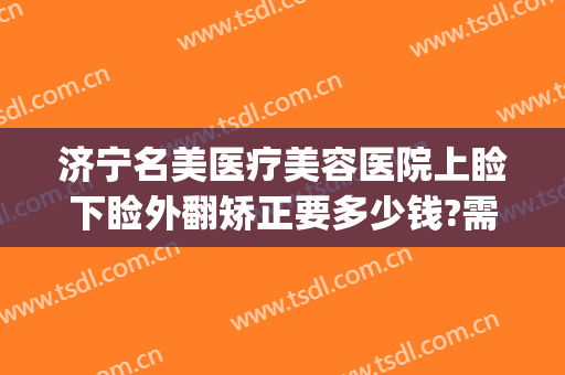 济宁名美医疗美容医院上睑下睑外翻矫正要多少钱?需要多久恢复?(上睑松弛矫正术多少钱)