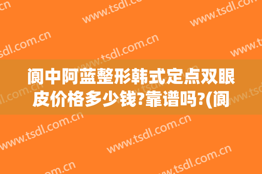 阆中阿蓝整形韩式定点双眼皮价格多少钱?靠谱吗?(阆中割双眼皮好点地方)