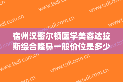 宿州汉密尔顿医学美容达拉斯综合隆鼻一般价位是多少?好不好?(宿州汉密尔顿整形美容医院)