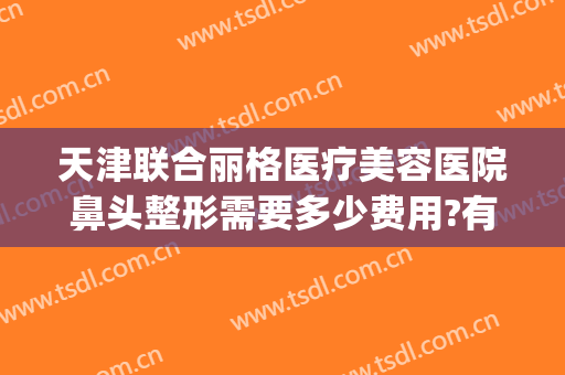 天津联合丽格医疗美容医院鼻头整形需要多少费用?有哪些优势?(天津鼻部整形医院)