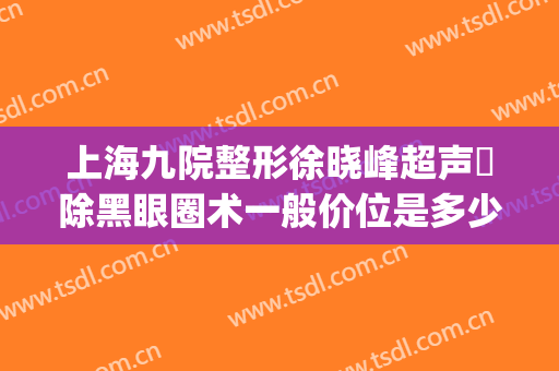 上海九院整形徐晓峰超声袪除黑眼圈术一般价位是多少费用?好不好?(上海九院 眼部整形)