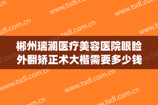 郴州瑞澜医疗美容医院眼睑外翻矫正术大楷需要多少钱?贵不贵?(郴州市瑞澜整形医院)
