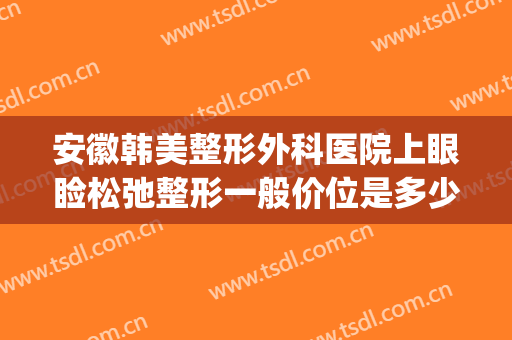 安徽韩美整形外科医院上眼睑松弛整形一般价位是多少钱?靠谱吗?(合肥韩美整形医院价格)