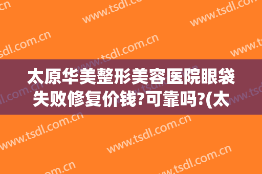 太原华美整形美容医院眼袋失败修复价钱?可靠吗?(太原祛眼袋做得好的医生)