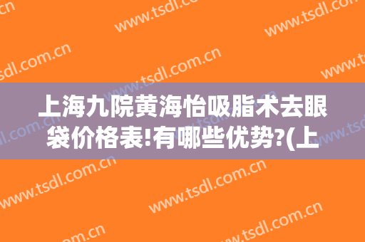 上海九院黄海怡吸脂术去眼袋价格表!有哪些优势?(上海第九人民医院吸脂)