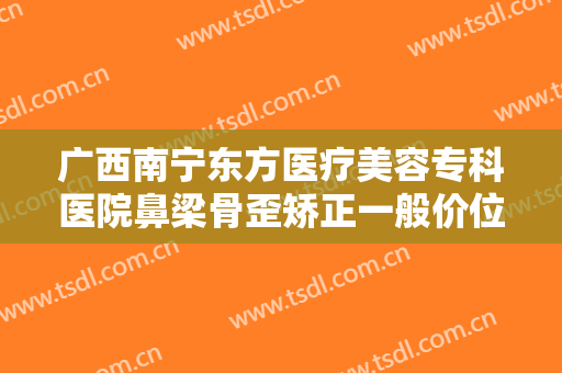 广西南宁东方医疗美容专科医院鼻梁骨歪矫正一般价位是多少?好不好?
