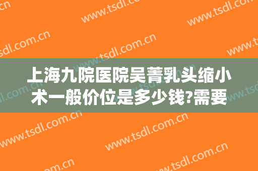 上海九院医院吴菁乳头缩小术一般价位是多少钱?需要多久恢复?(上海九院缩胸手术费用)