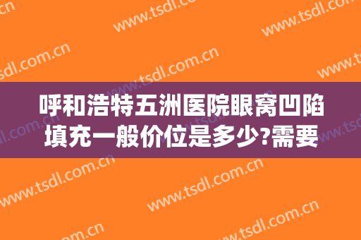 呼和浩特五洲医院眼窝凹陷填充一般价位是多少?需要多久恢复?(眼窝凹陷填充多少钱)