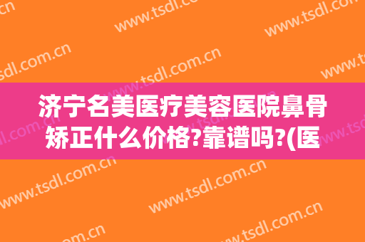济宁名美医疗美容医院鼻骨矫正什么价格?靠谱吗?(医院鼻梁骨矫正要多少钱)