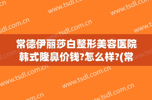 常德伊丽莎白整形美容医院韩式隆鼻价钱?怎么样?(常德伊丽莎白整形医院地址)