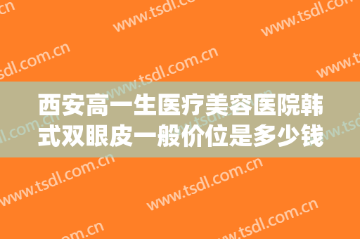 西安高一生医疗美容医院韩式双眼皮一般价位是多少钱?好不好?(西安高一生医疗整形医院)