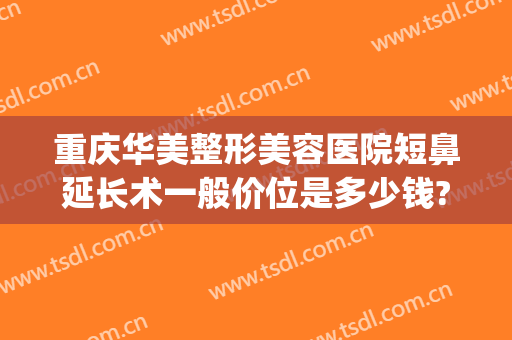 重庆华美整形美容医院短鼻延长术一般价位是多少钱?靠谱吗?(重庆整形鼻尖多少钱)
