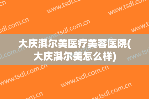 大庆淇尔美医疗美容医院(大庆淇尔美怎么样)