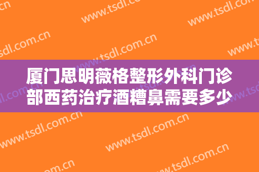 厦门思明薇格整形外科门诊部西药治疗酒糟鼻需要多少钱?效果怎么样?