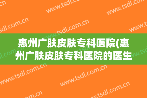 惠州广肤皮肤专科医院(惠州广肤皮肤专科医院的医生)
