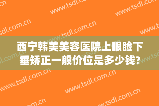 西宁韩美美容医院上眼睑下垂矫正一般价位是多少钱?靠谱吗?(右眼眼睑下垂矫正手术多少钱)