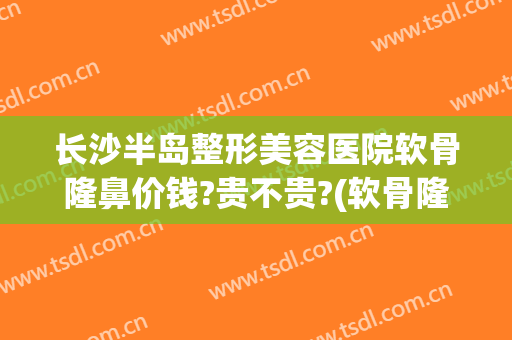 长沙半岛整形美容医院软骨隆鼻价钱?贵不贵?(软骨隆鼻 价钱)