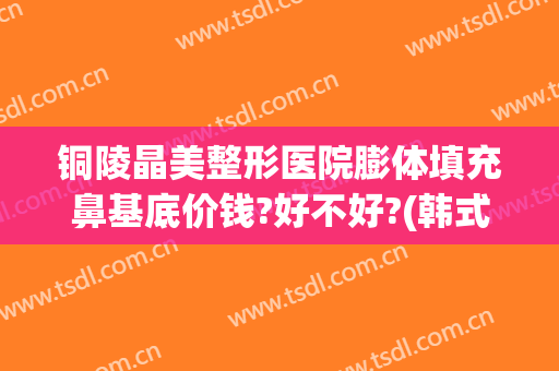 铜陵晶美整形医院膨体填充鼻基底价钱?好不好?(韩式晶彩假体隆鼻效果怎么样)
