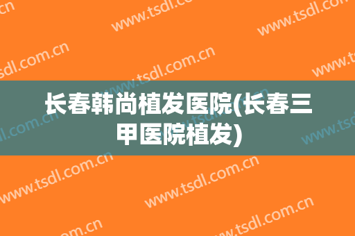 长春韩尚植发医院(长春三甲医院植发)