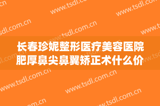 长春珍妮整形医疗美容医院肥厚鼻尖鼻翼矫正术什么价格?怎么样?(长春鼻整形推荐医生)
