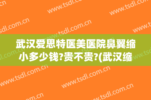 武汉爱思特医美医院鼻翼缩小多少钱?贵不贵?(武汉缩鼻翼好的医院)