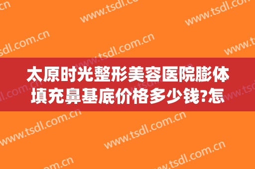 太原时光整形美容医院膨体填充鼻基底价格多少钱?怎么样?(太原假体隆鼻整形多少钱)