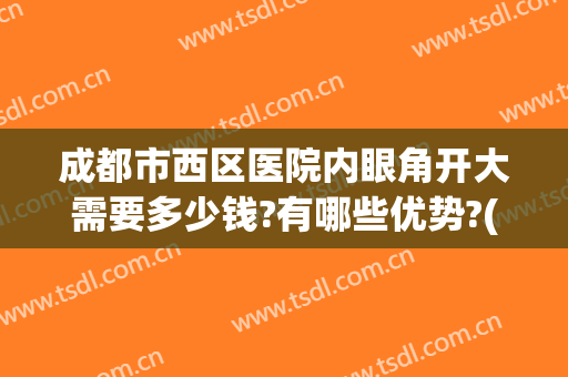 成都市西区医院内眼角开大需要多少钱?有哪些优势?(成都开眼角哪个医院好)