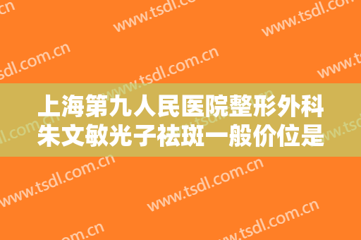 上海第九人民医院整形外科朱文敏光子祛斑一般价位是多少费用?有哪些优势?