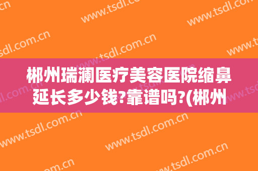 郴州瑞澜医疗美容医院缩鼻延长多少钱?靠谱吗?(郴州瑞澜整形医院电话)