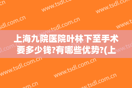 上海九院医院叶林下至手术要多少钱?有哪些优势?(上海九院余力手术排多久)