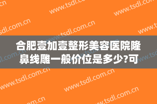合肥壹加壹整形美容医院隆鼻线雕一般价位是多少?可靠吗?(合肥壹加医疗美容医院牙齿矫正怎么样)