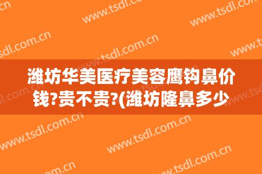 潍坊华美医疗美容鹰钩鼻价钱?贵不贵?(潍坊隆鼻多少钱)