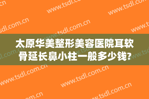 太原华美整形美容医院耳软骨延长鼻小柱一般多少钱?可靠吗?(太原哪里整形医院便宜)