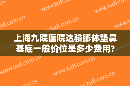 上海九院医院达骏膨体垫鼻基底一般价位是多少费用?怎么样?