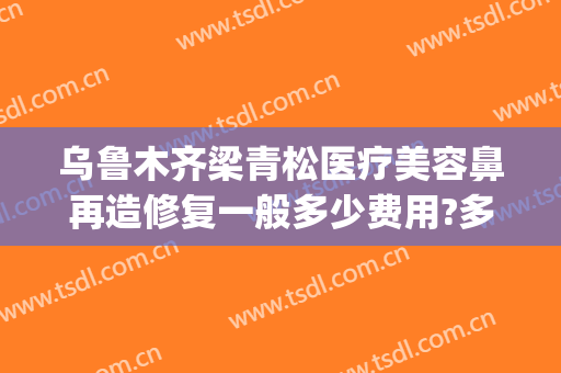 乌鲁木齐梁青松医疗美容鼻再造修复一般多少费用?多长时间恢复?(新疆梁青松医疗美容)