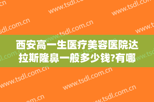 西安高一生医疗美容医院达拉斯隆鼻一般多少钱?有哪些优势?(西安高医生整型医院)