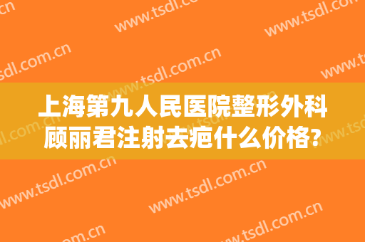 上海第九人民医院整形外科顾丽君注射去疤什么价格?多长时间恢复?(上海第九人民医院疤痕修复专家)