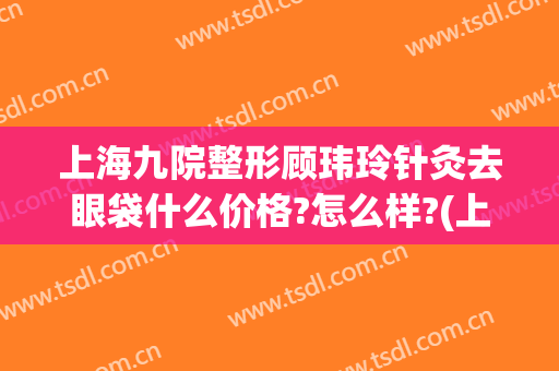 上海九院整形顾玮玲针灸去眼袋什么价格?怎么样?(上海九院眼袋整形专家哪个好)