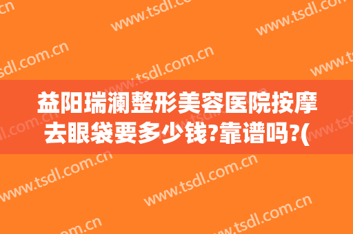 益阳瑞澜整形美容医院按摩去眼袋要多少钱?靠谱吗?(益阳市瑞澜医疗美容医院有限公司)
