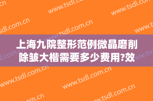 上海九院整形范例微晶磨削除皱大楷需要多少费用?效果怎么样?(上海整形医院九院整形价位)
