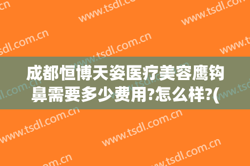 成都恒博天姿医疗美容鹰钩鼻需要多少费用?怎么样?(成都恒博天姿医疗美容医院电话)