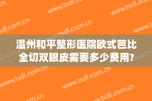 温州和平整形医院欧式芭比全切双眼皮需要多少费用?怎么样?(温州哪个整形医院做双眼皮最好?)