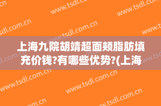 上海九院胡靖超面颊脂肪填充价钱?有哪些优势?(上海第九人民医院脂肪填充专家)