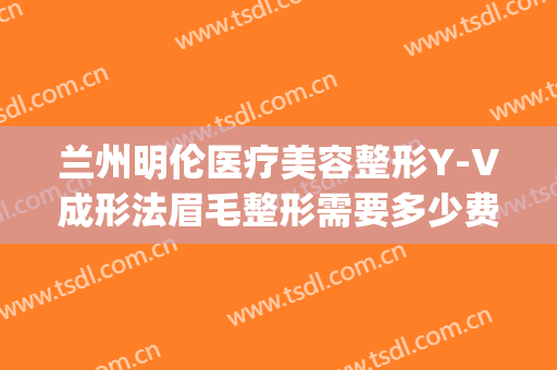 兰州明伦医疗美容整形Y-V成形法眉毛整形需要多少费用?靠谱吗?(兰州明伦整形具体位置)